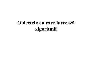 Obiectel e cu care lucrează algoritmii