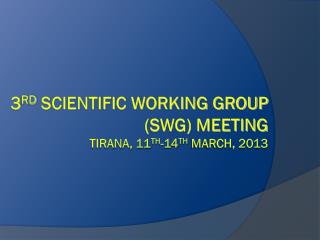 3 rd Scientific Working Group (SWG) Meeting Tirana, 11 th -14 th March, 2013