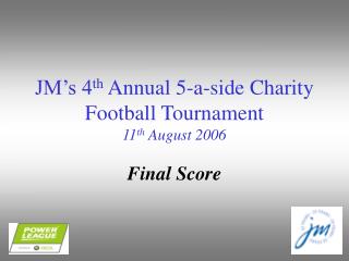 JM’s 4 th Annual 5-a-side Charity Football Tournament 11 th August 2006