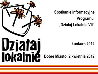 Spotkanie informacyjne Programu „Działaj Lokalnie VII” konkurs 2012 Dobre Miasto, 2 kwietnia 2012