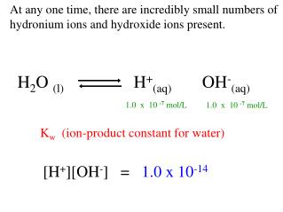 At any one time, there are incredibly small numbers of hydronium ions and hydroxide ions present.