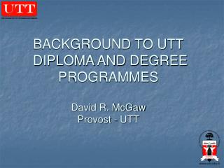 BACKGROUND TO UTT DIPLOMA AND DEGREE PROGRAMMES David R. McGaw Provost - UTT