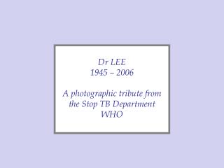 Dr LEE 1945 – 2006 A photographic tribute from the Stop TB Department WHO