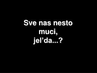 Sve nas nesto muci, jel’da...?