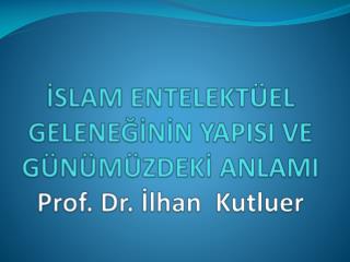 İSLAM ENTELEKTÜEL GELENEĞİNİN YAPISI VE GÜNÜMÜZDEKİ ANLAMI Prof. Dr. İlhan Kutluer