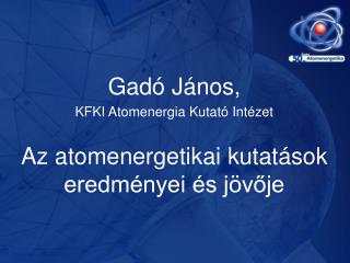 Gadó János, KFKI Atomenergia Kutató Intézet Az atomenergetikai kutatások eredményei és jövője
