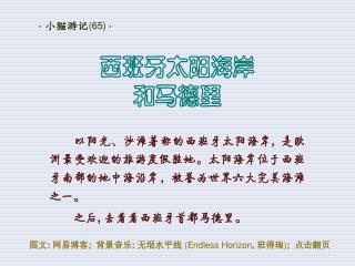 以阳光、沙滩著称的西班牙太阳海岸 , 是欧洲最受欢迎的旅游度假胜地。太阳海岸位于西班牙南部的地中海沿岸，被誉为世界六大完美海滩之一。 之后 , 去看看西班牙首都马德里。