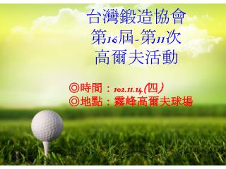 台灣鍛造 協會 第 16 屆 - 第 11 次 高爾夫活動 ◎時間： 102.11.14( 四 ) ◎地點 ：霧峰高爾夫球場