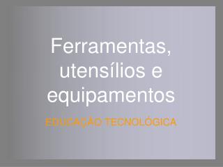Ferramentas, utensílios e equipamentos EDUCAÇÃO TECNOLÓGICA