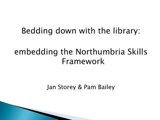 Bedding down with the library: embedding the Northumbria Skills Framework Jan Storey &amp; Pam Bailey