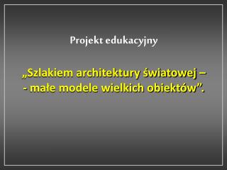 Projekt edukacyjny „Szlakiem architektury światowej – - małe modele wielkich obiektów”.