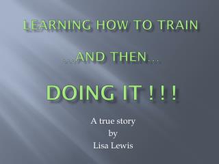 LEARNING HOW TO TRAIN …and then… DOING IT ! ! !