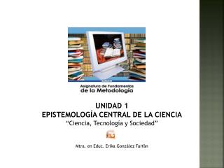 UNIDAD 1 EPISTEMOLOGÍA CENTRAL DE LA CIENCIA “Ciencia, Tecnología y Sociedad”
