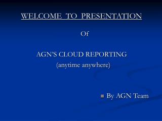 WELCOME TO PRESENTATION Of AGN’S CLOUD REPORTING (anytime anywhere) By AGN Team