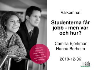Välkomna! Studenterna får jobb - men var och hur? Camilla Björkman Hanna Berheim 2010-12-06