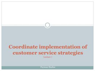 Coordinate implementation of customer service strategies Lecture 7 Payman Shafiee