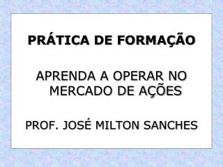 PRÁTICA DE FORMAÇÃO APRENDA A OPERAR NO MERCADO DE AÇÕES PROF. JOSÉ MILTON SANCHES