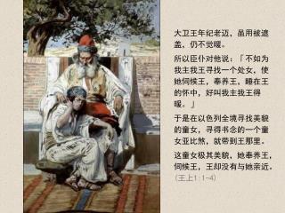 大卫王年纪老迈，虽用被遮盖，仍不觉暖。 所以臣仆对他说：「不如为我主我王寻找一个处女，使她伺候王，奉养王，睡在王的怀中，好叫我主我王得暖。」