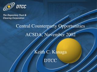 Central Counterparty Opportunities ACSDA, November 2002 Keith C. Kanaga DTCC