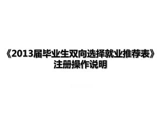 《2013 届毕业生双向选择就业推荐表 》 注册操作说明