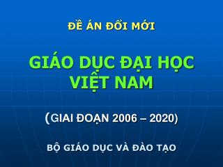 ĐỀ ÁN ĐỔI MỚI GIÁO DỤC ĐẠI HỌC VIỆT NAM ( G IAI ĐOẠN 2006 – 2020) BỘ GIÁO DỤC VÀ ĐÀO TẠO