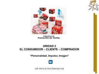 UNIDAD 2 EL CONSUMIDOR – CLIENTE – COMPRADOR “ Personalidad, Impulso, Imagen”