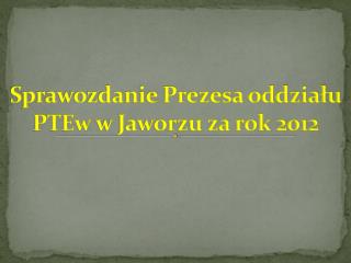 Sprawozdanie Prezesa oddziału PTEw w Jaworzu za rok 2012