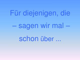 Für diejenigen, die – sagen wir mal – schon über ...