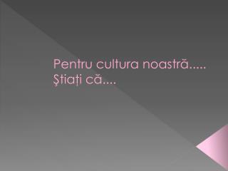 Pentru cultura noastră ..... Ştiaţi că ....