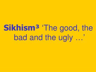 Sikhism³ ‘The good, the bad and the ugly …’