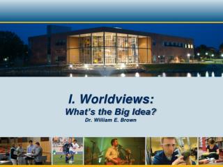 I. Worldviews: What’s the Big Idea? Dr. William E. Brown