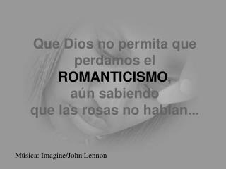 Que Dios no permita que perdamos el ROMANTICISMO , aún sabiendo que las rosas no hablan...