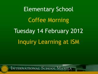 Elementary School Coffee Morning Tuesday 14 February 2012 Inquiry Learning at ISM
