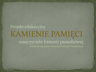 Projekt edukacyjny KAMIENIE PAMIĘCI nauczyciele historii prawdziwej