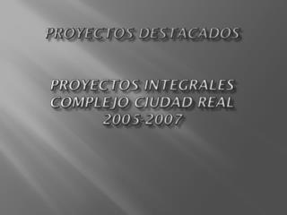 PROYECTOS DESTACADOS PROYECTOS INTEGRALES COMPLEJO CIUDAD REAL 2005-2007