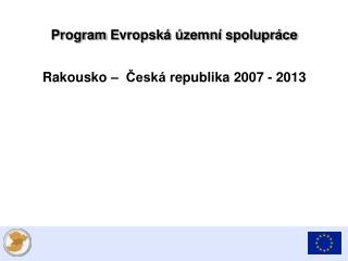 Program E vropská územní spolupráce Rakousko – Česká r epublik a 2007 - 2013