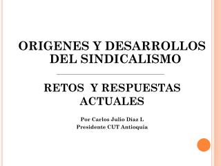 ORIGENES Y DESARROLLOS DEL SINDICALISMO RETOS Y RESPUESTAS ACTUALES Por Carlos Julio Díaz L