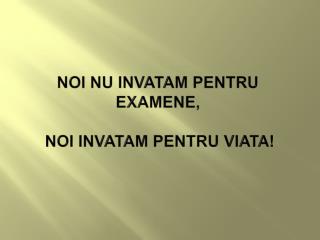 NOI NU INVATAM PENTRU EXAMENE, NOI INVATAM PENTRU VIATA!