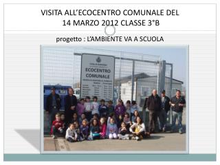 VISITA ALL’ECOCENTRO COMUNALE DEL 14 MARZO 2012 CLASSE 3°B progetto : L’AMBIENTE VA A SCUOLA