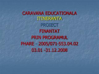 CARAVANA EDUCATIONALA ITINERANTA PROIECT FINANTAT PRIN PROGRAMUL PHARE - 2005/071-553.04.02