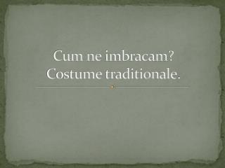 Cum ne imbracam ? Costume traditionale .