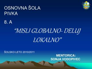 OSNOVNA ŠOLA PIVKA 8. A “MISLI GLOBALNO- DELUJ LOKALNO” ŠOLSKO LETO 2010/2011 MENTORICA: