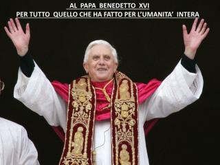 AL PAPA BENEDETTO XVI PER TUTTO QUELLO CHE HA FATTO PER L’UMANITA’ INTERA
