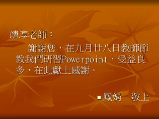 靖淳老師： 　　謝謝您，在九月廿八日教師節教我們研習 Powerpoint ，受益良多，在此獻上感謝。 鳳娟　敬上