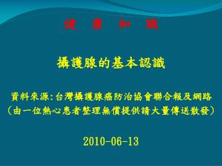 健 康 知 識 攝護腺的基本認識 資料來源 : 台灣攝護腺癌防治協會聯合報及網路 ( 由一位熱心患者整理無償提供請大量傳送散發 ) 2010-06-13