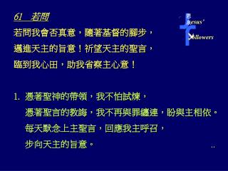 61 　若問 若問我會否真意，隨著基督的腳步， 邁進天主的旨意！祈望天主的聖言， 臨到我心田，助我省察主心意！ 憑著聖神的帶領，我不怕試煉， 憑著聖言的教誨，我不再與罪纏連，盼與主相依。