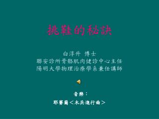 挑鞋的秘訣 白淳升 博士 聯安診所骨骼肌肉健診中心主任 陽明大學物理治療學系兼任講師 音樂： 耶賽爾＜木兵進行曲＞