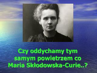 Czy oddychamy tym samym powietrzem co Maria Skłodowska-Curie..?