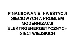 FINANSOWANIE INWESTYCJI SIECIOWYCH A PROBLEM MODERNIZACJI ELEKTROENERGETYCZNYCH SIECI WIEJSKICH