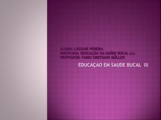 ALUNO: LUCIANE PEREIRA DISCIPLINA: EDUCAÇÃO EM SAÚDE BUCAL lll PROFESSOR: FABIO CRISTIANO MÜLLER